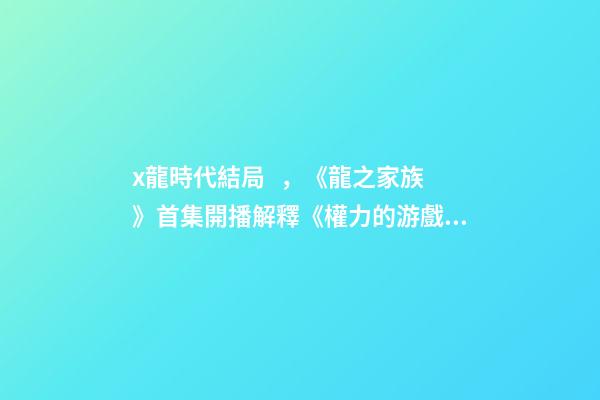 x龍時代結局，《龍之家族》首集開播解釋《權力的游戲》結局-第1張-觀點-玄機派